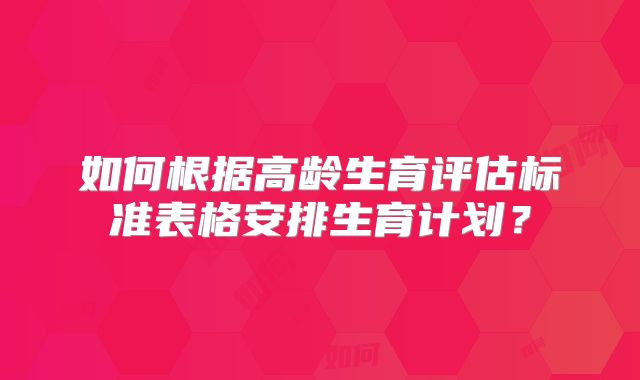 如何根据高龄生育评估标准表格安排生育计划？