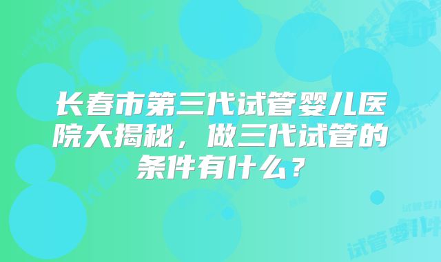 长春市第三代试管婴儿医院大揭秘，做三代试管的条件有什么？
