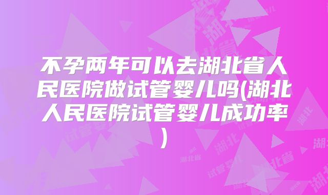 不孕两年可以去湖北省人民医院做试管婴儿吗(湖北人民医院试管婴儿成功率)