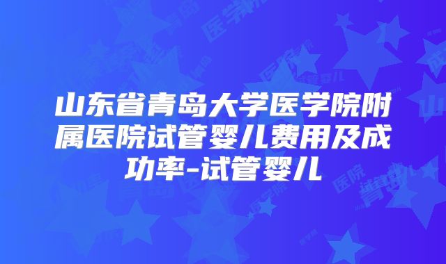 山东省青岛大学医学院附属医院试管婴儿费用及成功率-试管婴儿