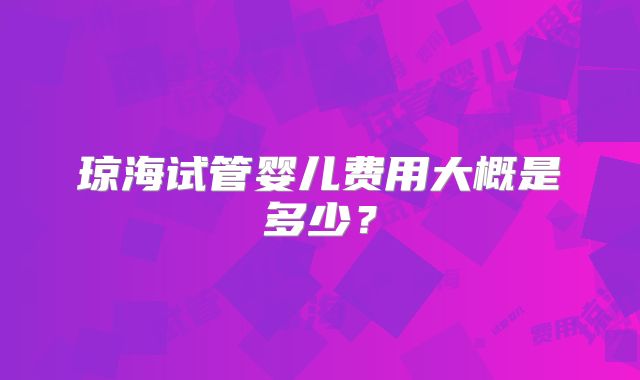 琼海试管婴儿费用大概是多少?