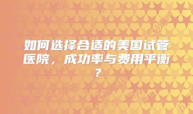 如何选择合适的美国试管医院，成功率与费用平衡？