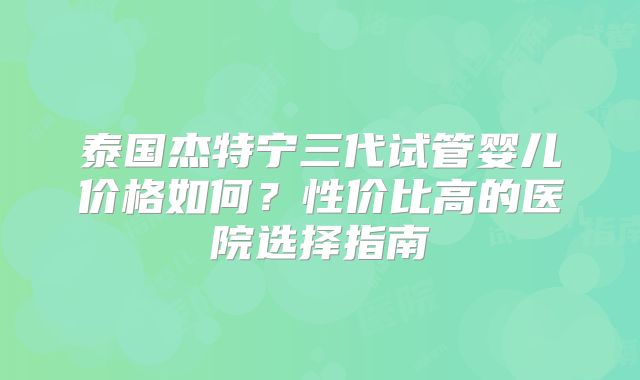 泰国杰特宁三代试管婴儿价格如何？性价比高的医院选择指南