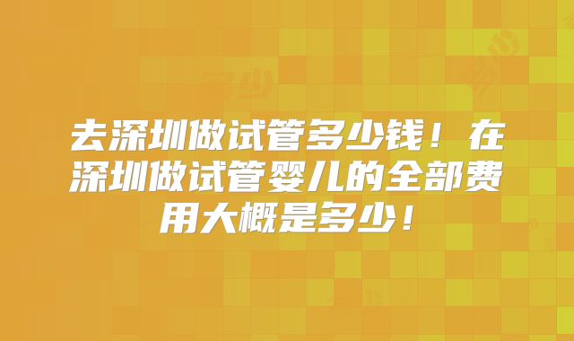 去深圳做试管多少钱!在深圳做试管婴儿的全部费用大概是多少!