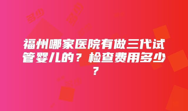 福州哪家医院有做三代试管婴儿的？检查费用多少？