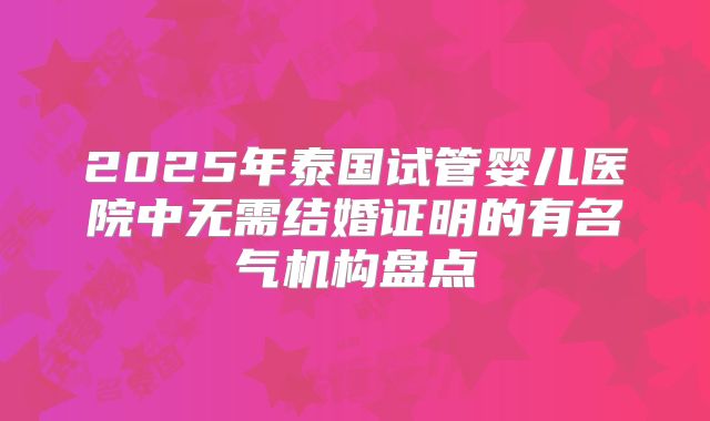 2025年泰国试管婴儿医院中无需结婚证明的有名气机构盘点