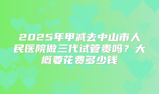 2025年甲减去中山市人民医院做三代试管贵吗？大概要花费多少钱