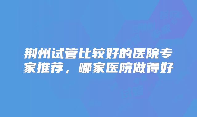 荆州试管比较好的医院专家推荐，哪家医院做得好