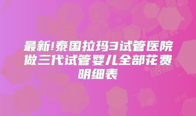 最新!泰国拉玛3试管医院做三代试管婴儿全部花费明细表