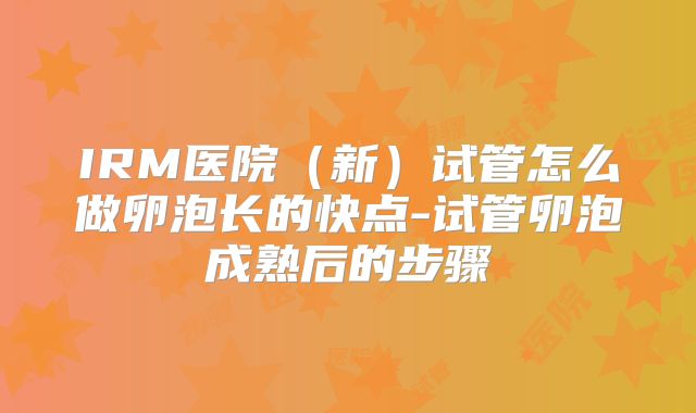 IRM医院（新）试管怎么做卵泡长的快点-试管卵泡成熟后的步骤