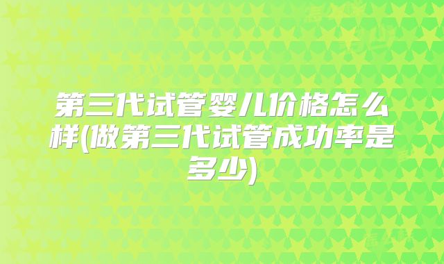 第三代试管婴儿价格怎么样(做第三代试管成功率是多少)