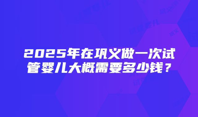 2025年在巩义做一次试管婴儿大概需要多少钱？