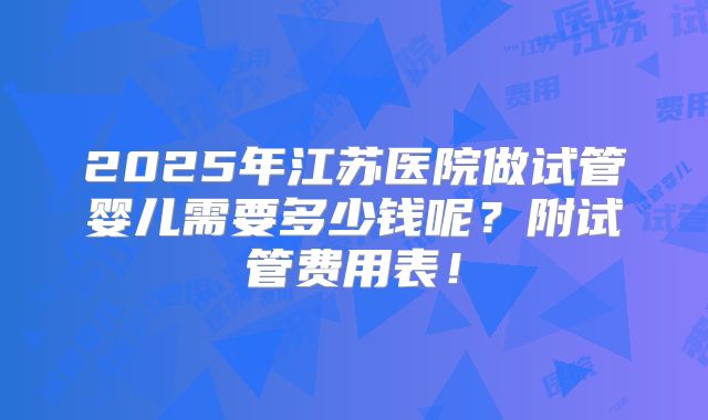 2025年江苏医院做试管婴儿需要多少钱呢?附试管费用表!