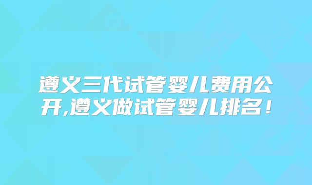 遵义三代试管婴儿费用公开,遵义做试管婴儿排名！