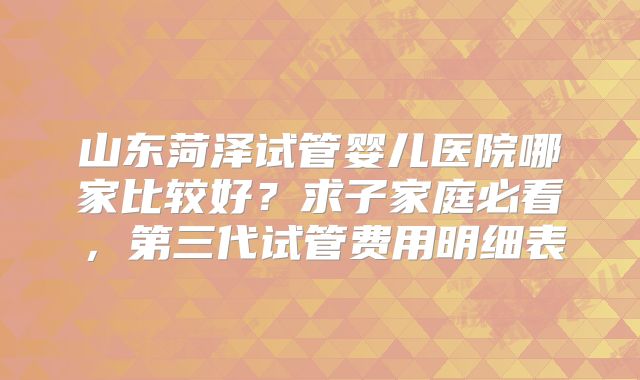 山东菏泽试管婴儿医院哪家比较好？求子家庭必看，第三代试管费用明细表
