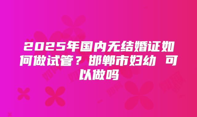 2025年国内无结婚证如何做试管?邯郸市妇幼 可以做吗