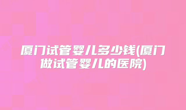 厦门试管婴儿多少钱(厦门做试管婴儿的医院)