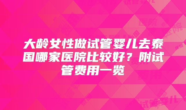 大龄女性做试管婴儿去泰国哪家医院比较好？附试管费用一览