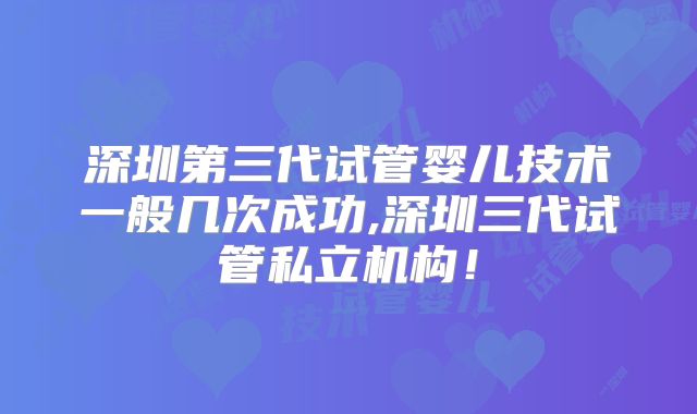 深圳第三代试管婴儿技术一般几次成功,深圳三代试管私立机构！