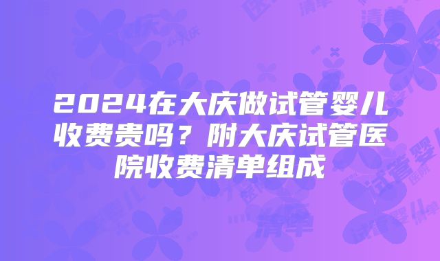 2024在大庆做试管婴儿收费贵吗?附大庆试管医院收费清单组成
