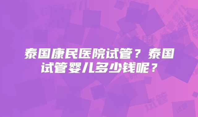 泰国康民医院试管？泰国试管婴儿多少钱呢？