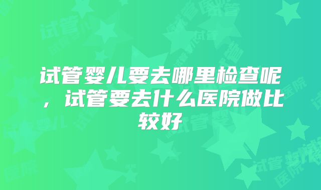 试管婴儿要去哪里检查呢,试管要去什么医院做比较好