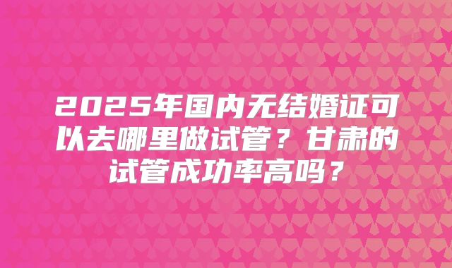 2025年国内无结婚证可以去哪里做试管？甘肃的试管成功率高吗？