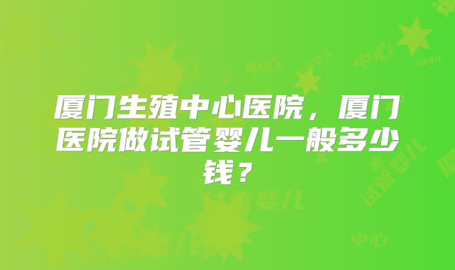 厦门生殖中心医院，厦门医院做试管婴儿一般多少钱？