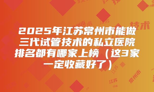2025年江苏常州市能做三代试管技术的私立医院排名都有哪家上榜（这3家一定收藏好了）