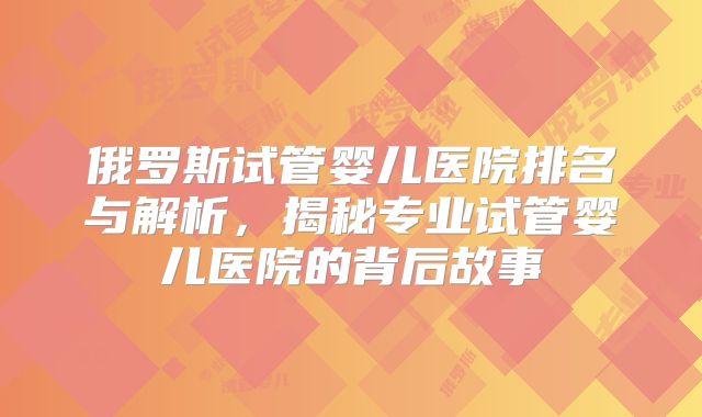 俄罗斯试管婴儿医院排名与解析,揭秘专业试管婴儿医院的背后故事