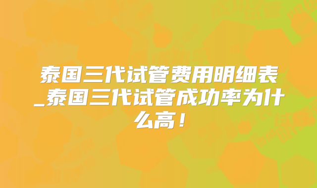 泰国三代试管费用明细表_泰国三代试管成功率为什么高!