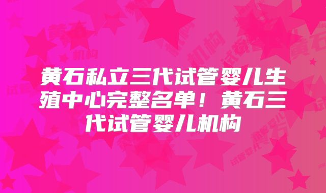 黄石私立三代试管婴儿生殖中心完整名单！黄石三代试管婴儿机构