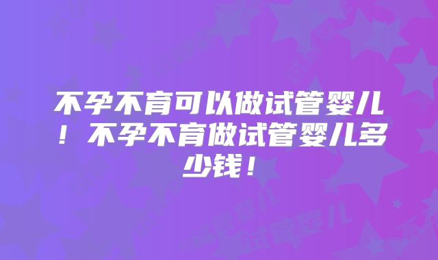 不孕不育可以做试管婴儿！不孕不育做试管婴儿多少钱！