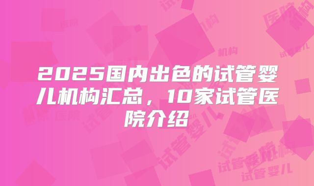 2025国内出色的试管婴儿机构汇总,10家试管医院介绍