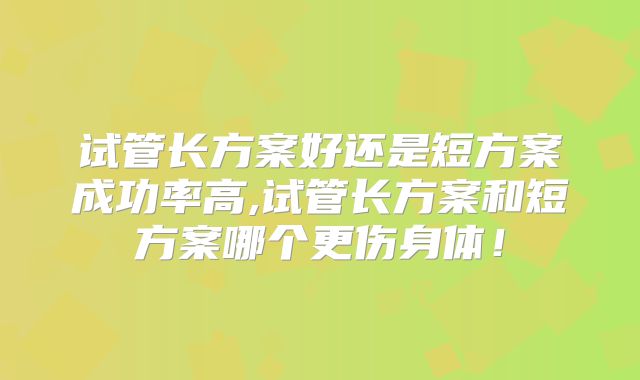 试管长方案好还是短方案成功率高,试管长方案和短方案哪个更伤身体!
