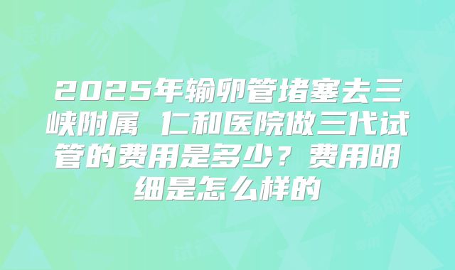 2025年输卵管堵塞去三峡附属 仁和医院做三代试管的费用是多少？费用明细是怎么样的