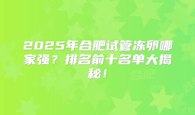 2025年合肥试管冻卵哪家强?排名前十名单大揭秘!