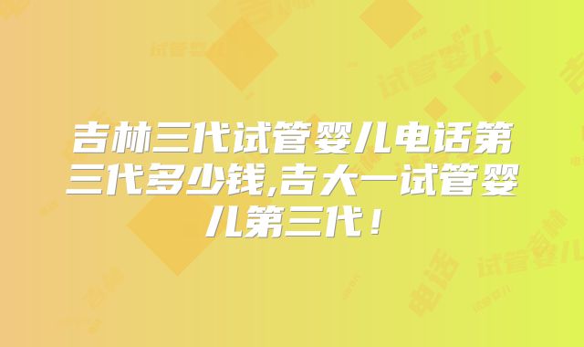 吉林三代试管婴儿电话第三代多少钱,吉大一试管婴儿第三代！