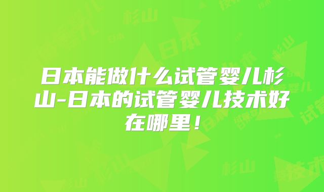 日本能做什么试管婴儿杉山-日本的试管婴儿技术好在哪里！