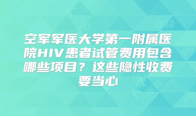 空军军医大学第一附属医院HIV患者试管费用包含哪些项目？这些隐性收费要当心