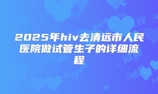 2025年hiv去清远市人民医院做试管生子的详细流程