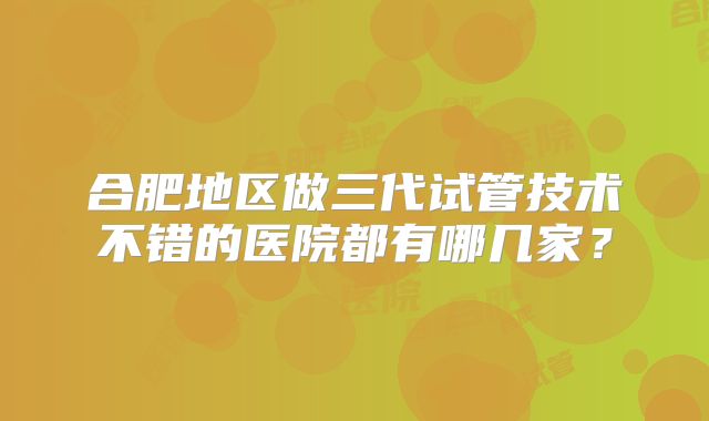 合肥地区做三代试管技术不错的医院都有哪几家？