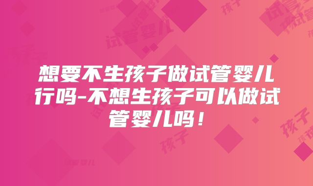 想要不生孩子做试管婴儿行吗-不想生孩子可以做试管婴儿吗！