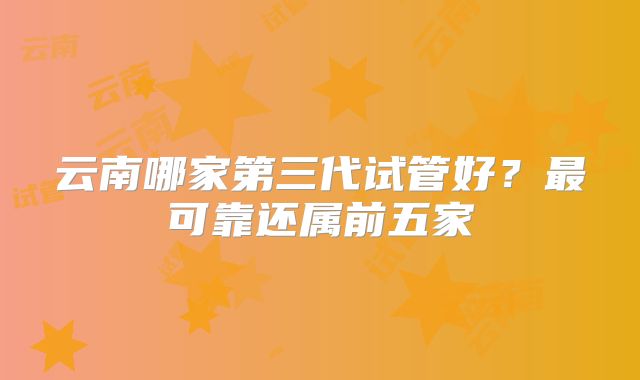 云南哪家第三代试管好？最可靠还属前五家
