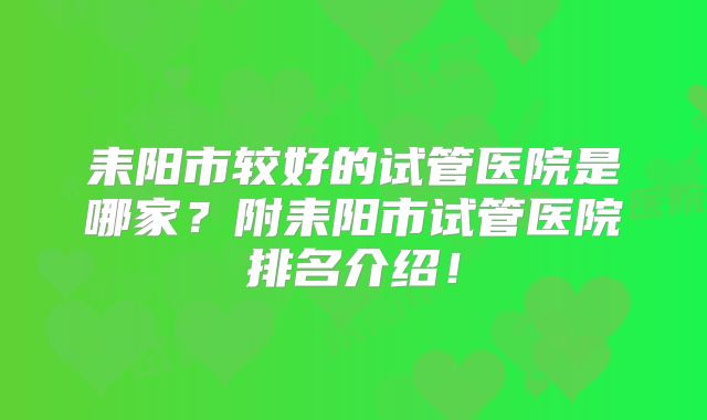 耒阳市较好的试管医院是哪家？附耒阳市试管医院排名介绍！