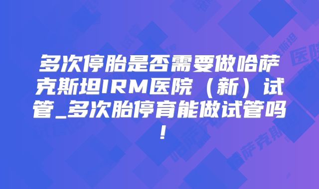 多次停胎是否需要做哈萨克斯坦IRM医院（新）试管_多次胎停育能做试管吗！