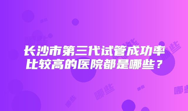 长沙市第三代试管成功率比较高的医院都是哪些?
