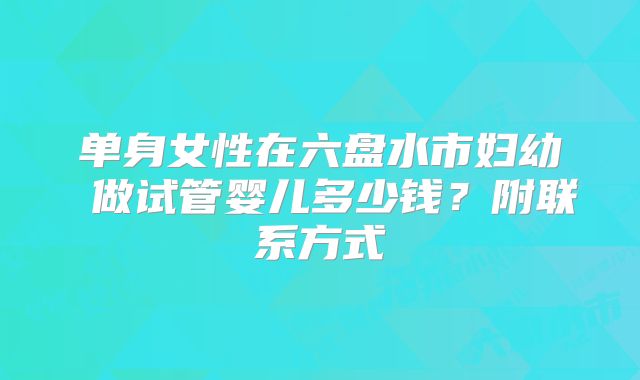 单身女性在六盘水市妇幼 做试管婴儿多少钱？附联系方式