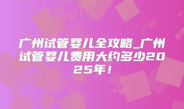 广州试管婴儿全攻略_广州试管婴儿费用大约多少2025年！