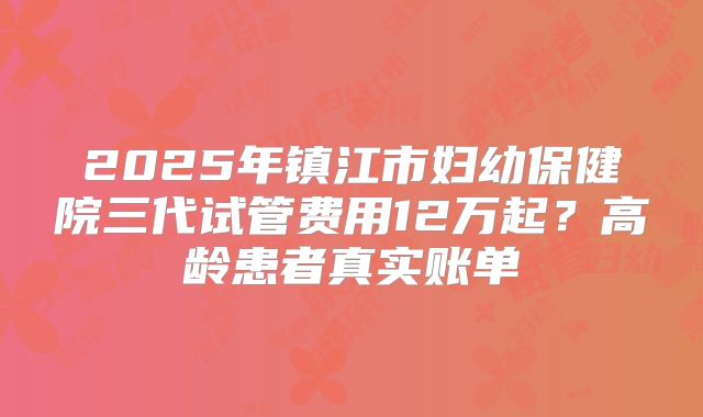 2025年镇江市妇幼保健院三代试管费用12万起？高龄患者真实账单
